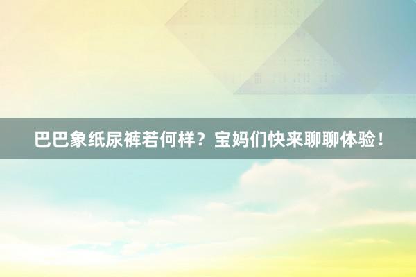 巴巴象纸尿裤若何样？宝妈们快来聊聊体验！