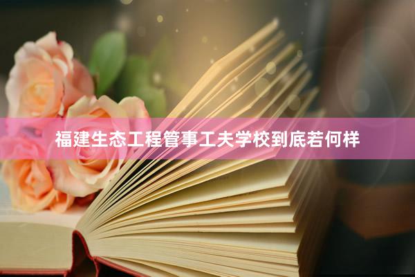福建生态工程管事工夫学校到底若何样
