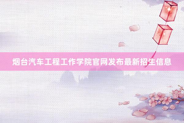 烟台汽车工程工作学院官网发布最新招生信息