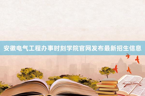 安徽电气工程办事时刻学院官网发布最新招生信息