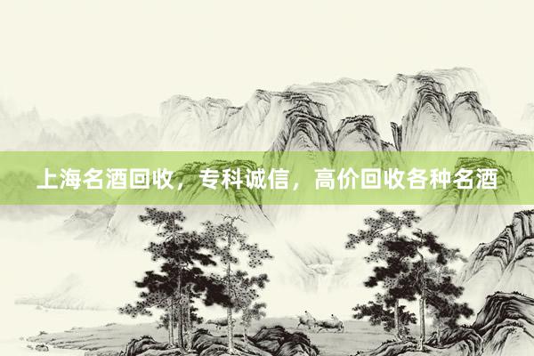 上海名酒回收，专科诚信，高价回收各种名酒