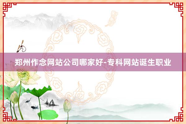 郑州作念网站公司哪家好-专科网站诞生职业