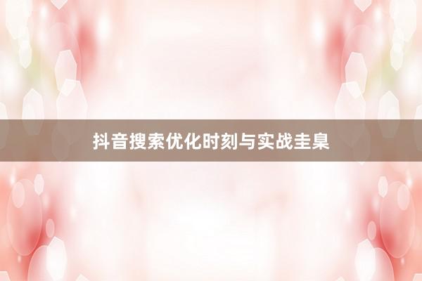 抖音搜索优化时刻与实战圭臬